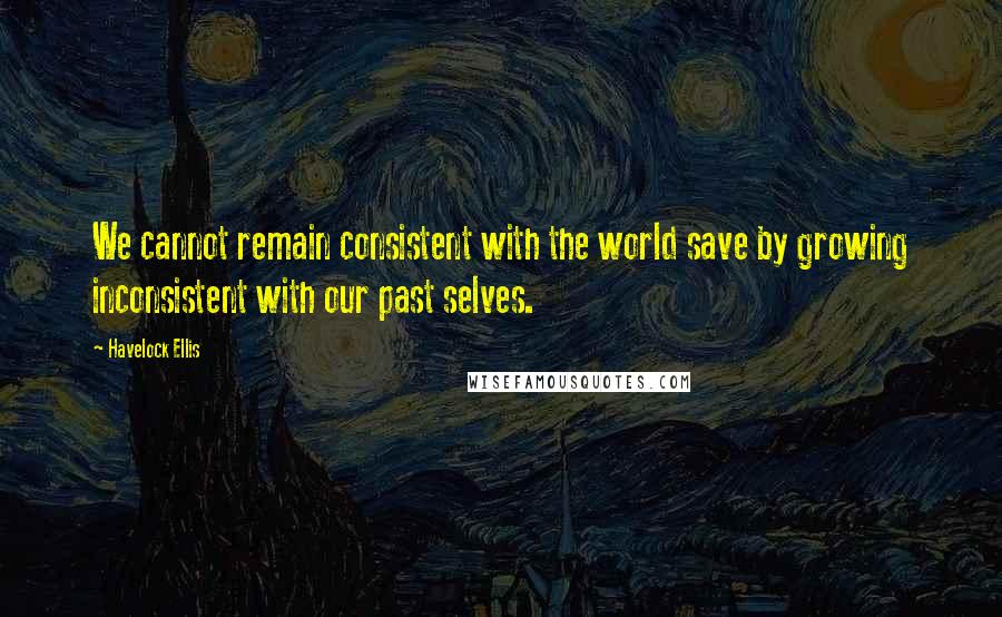 Havelock Ellis Quotes: We cannot remain consistent with the world save by growing inconsistent with our past selves.