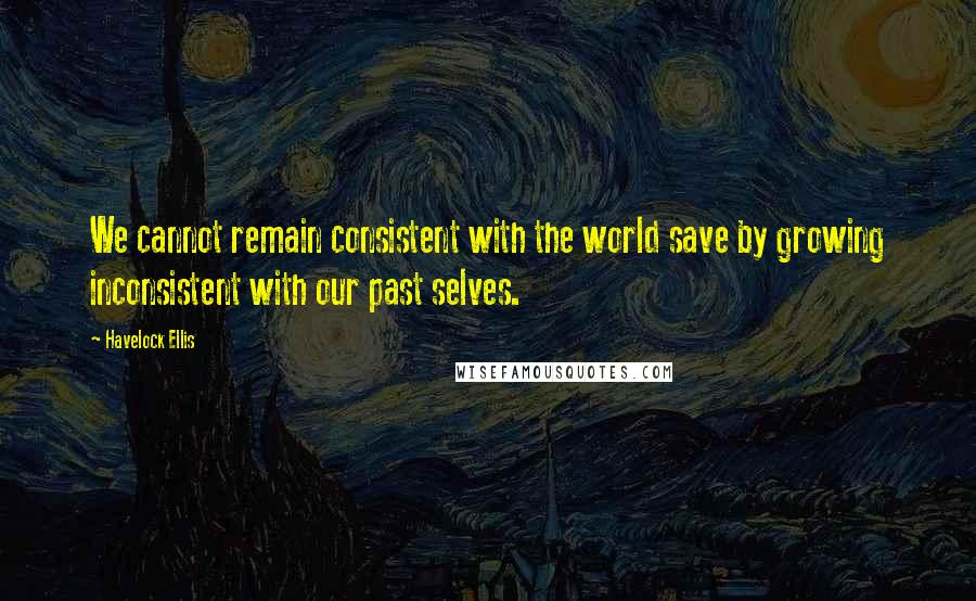 Havelock Ellis Quotes: We cannot remain consistent with the world save by growing inconsistent with our past selves.