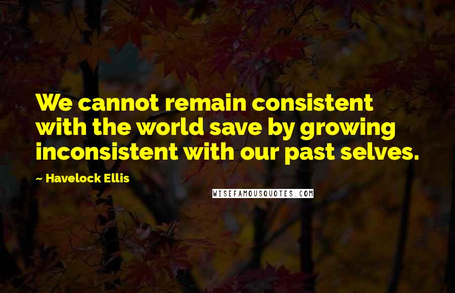 Havelock Ellis Quotes: We cannot remain consistent with the world save by growing inconsistent with our past selves.