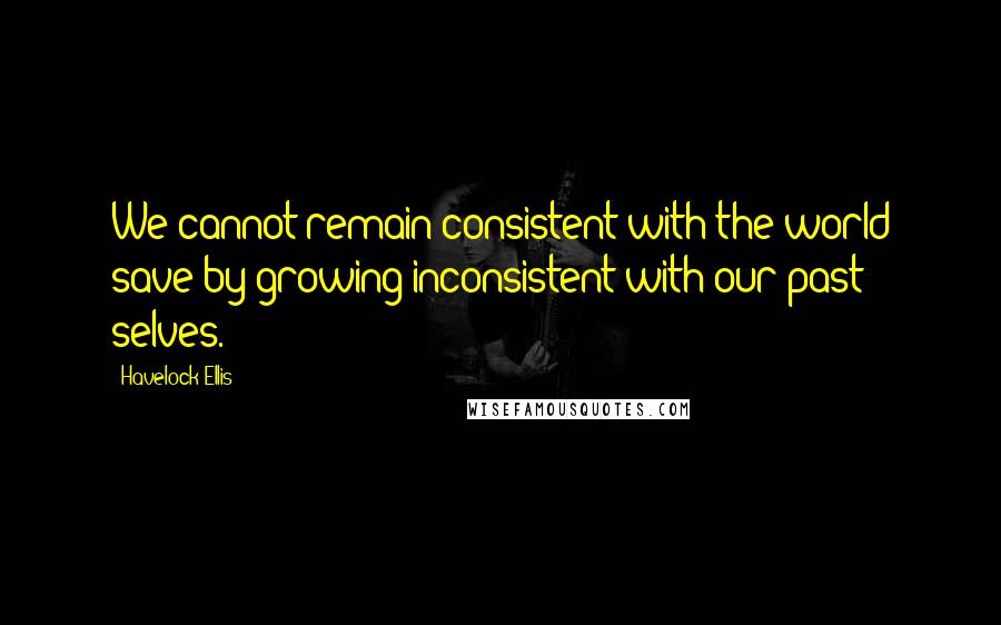 Havelock Ellis Quotes: We cannot remain consistent with the world save by growing inconsistent with our past selves.