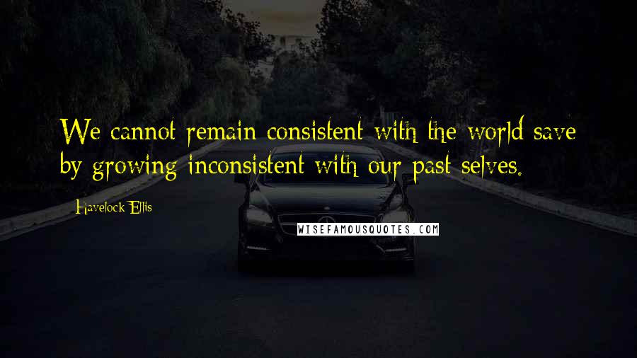 Havelock Ellis Quotes: We cannot remain consistent with the world save by growing inconsistent with our past selves.