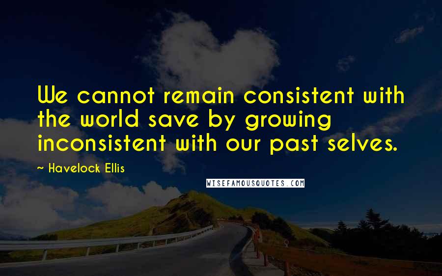 Havelock Ellis Quotes: We cannot remain consistent with the world save by growing inconsistent with our past selves.