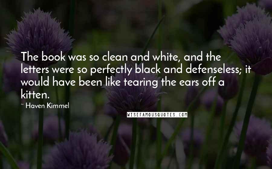 Haven Kimmel Quotes: The book was so clean and white, and the letters were so perfectly black and defenseless; it would have been like tearing the ears off a kitten.