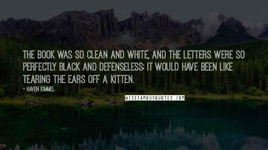 Haven Kimmel Quotes: The book was so clean and white, and the letters were so perfectly black and defenseless; it would have been like tearing the ears off a kitten.