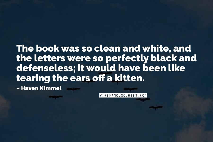 Haven Kimmel Quotes: The book was so clean and white, and the letters were so perfectly black and defenseless; it would have been like tearing the ears off a kitten.
