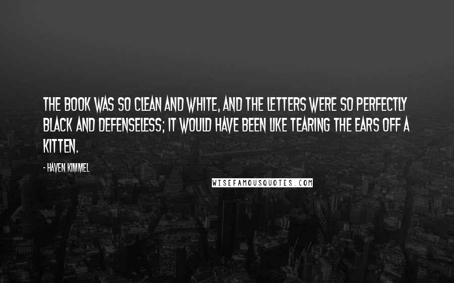 Haven Kimmel Quotes: The book was so clean and white, and the letters were so perfectly black and defenseless; it would have been like tearing the ears off a kitten.