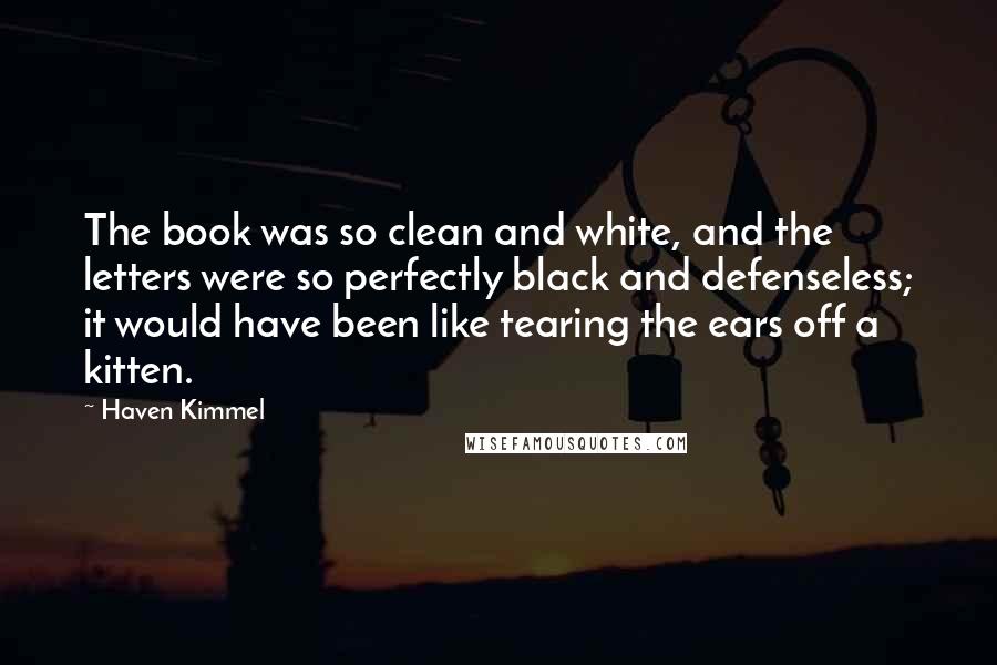 Haven Kimmel Quotes: The book was so clean and white, and the letters were so perfectly black and defenseless; it would have been like tearing the ears off a kitten.