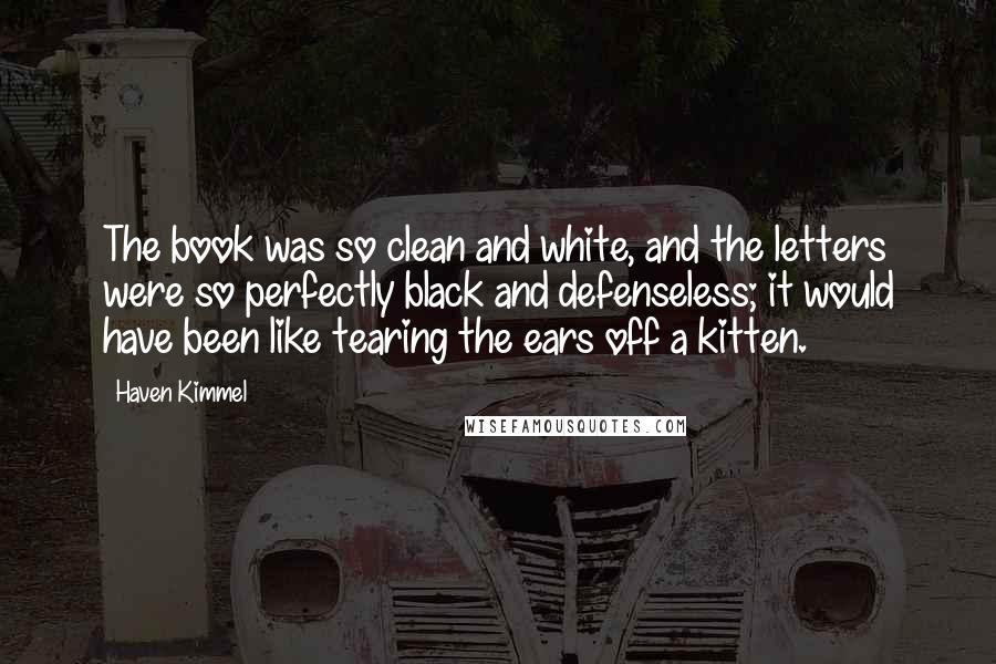 Haven Kimmel Quotes: The book was so clean and white, and the letters were so perfectly black and defenseless; it would have been like tearing the ears off a kitten.