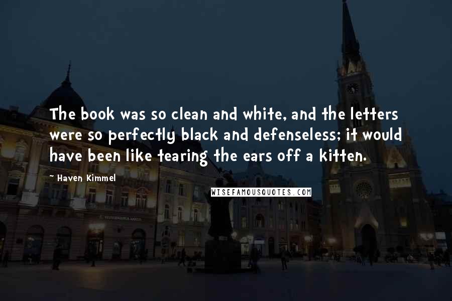 Haven Kimmel Quotes: The book was so clean and white, and the letters were so perfectly black and defenseless; it would have been like tearing the ears off a kitten.