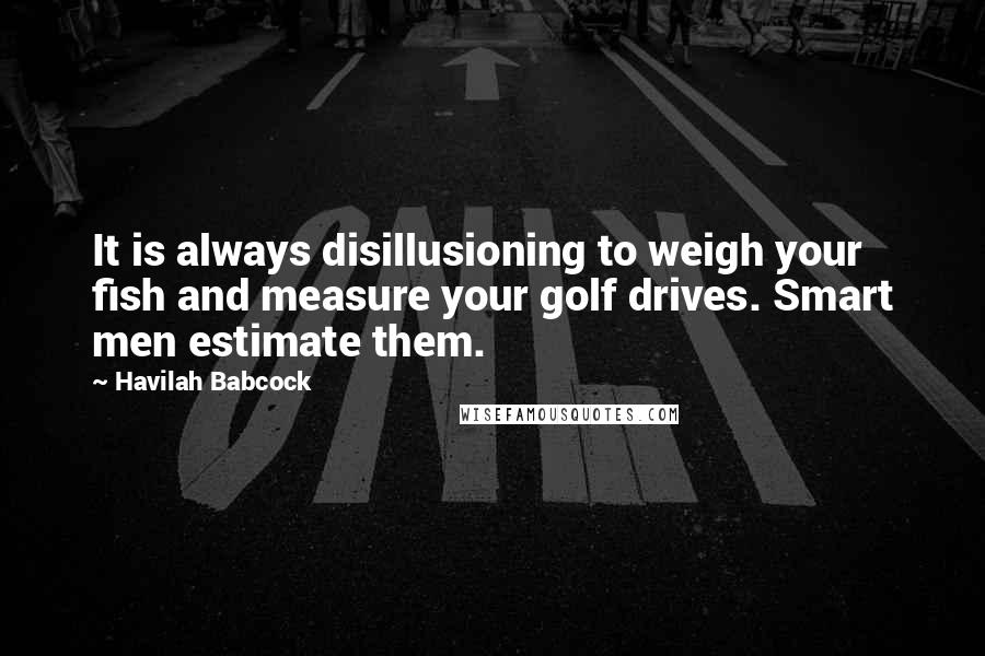 Havilah Babcock Quotes: It is always disillusioning to weigh your fish and measure your golf drives. Smart men estimate them.