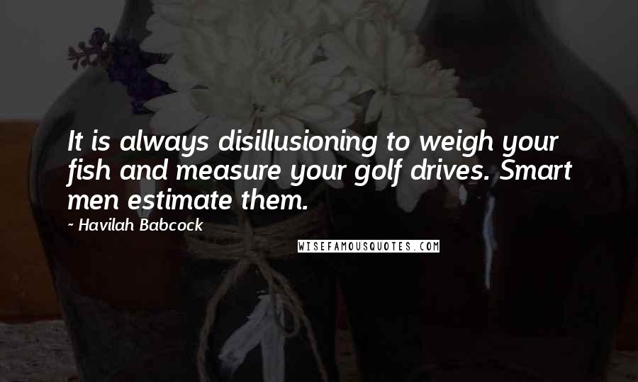 Havilah Babcock Quotes: It is always disillusioning to weigh your fish and measure your golf drives. Smart men estimate them.