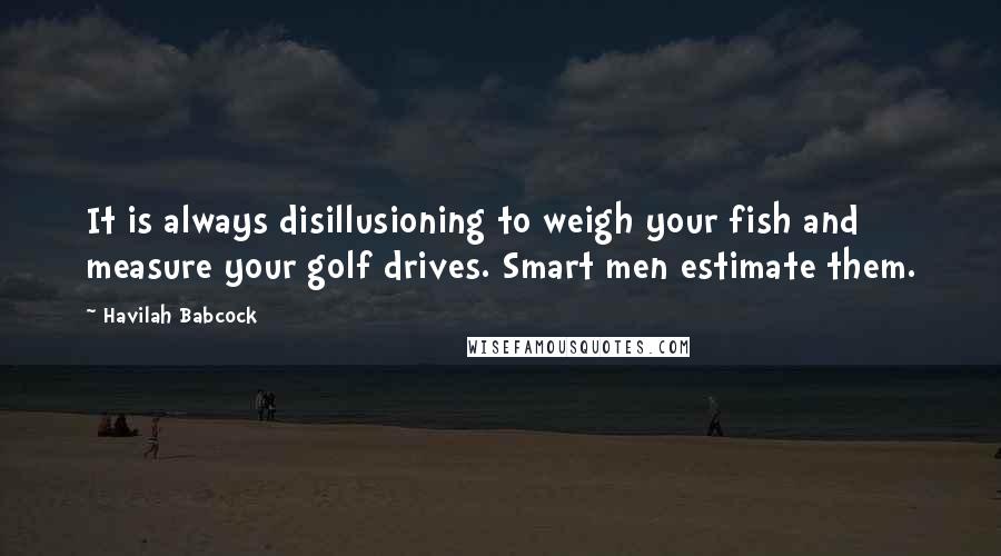 Havilah Babcock Quotes: It is always disillusioning to weigh your fish and measure your golf drives. Smart men estimate them.