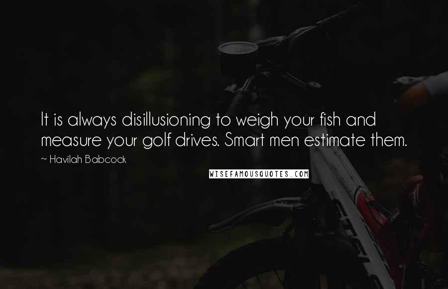 Havilah Babcock Quotes: It is always disillusioning to weigh your fish and measure your golf drives. Smart men estimate them.