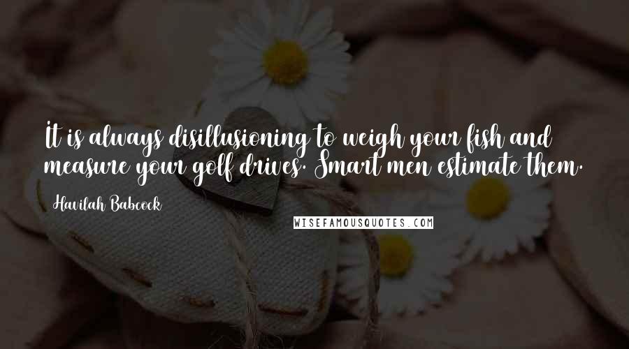 Havilah Babcock Quotes: It is always disillusioning to weigh your fish and measure your golf drives. Smart men estimate them.