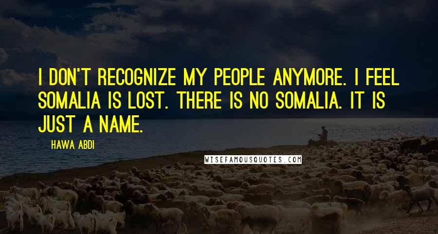 Hawa Abdi Quotes: I don't recognize my people anymore. I feel Somalia is lost. There is no Somalia. It is just a name.
