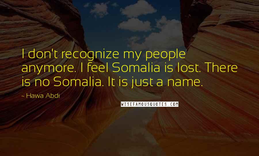 Hawa Abdi Quotes: I don't recognize my people anymore. I feel Somalia is lost. There is no Somalia. It is just a name.