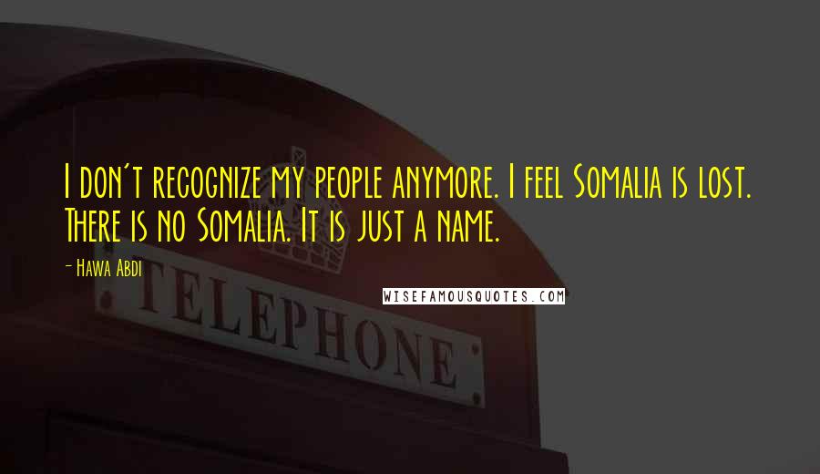 Hawa Abdi Quotes: I don't recognize my people anymore. I feel Somalia is lost. There is no Somalia. It is just a name.