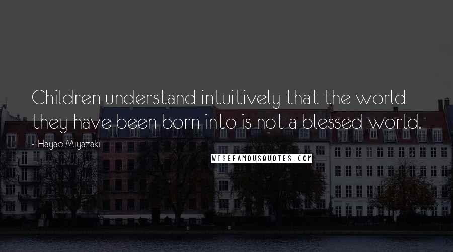 Hayao Miyazaki Quotes: Children understand intuitively that the world they have been born into is not a blessed world.