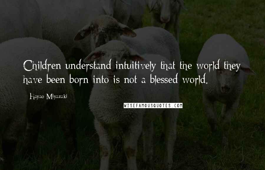Hayao Miyazaki Quotes: Children understand intuitively that the world they have been born into is not a blessed world.