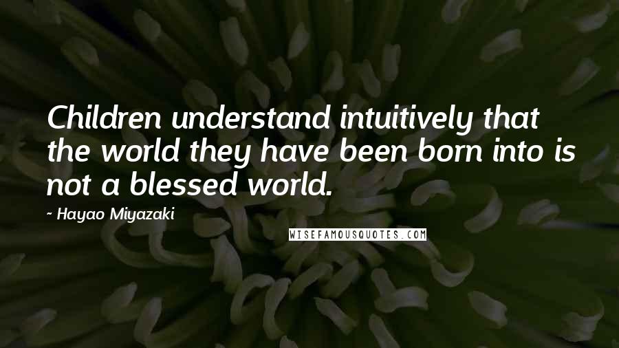 Hayao Miyazaki Quotes: Children understand intuitively that the world they have been born into is not a blessed world.