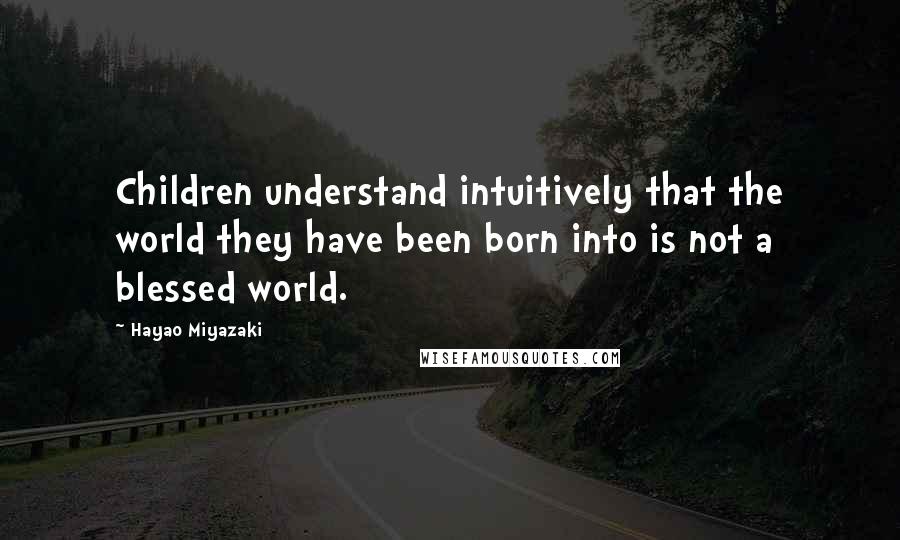 Hayao Miyazaki Quotes: Children understand intuitively that the world they have been born into is not a blessed world.