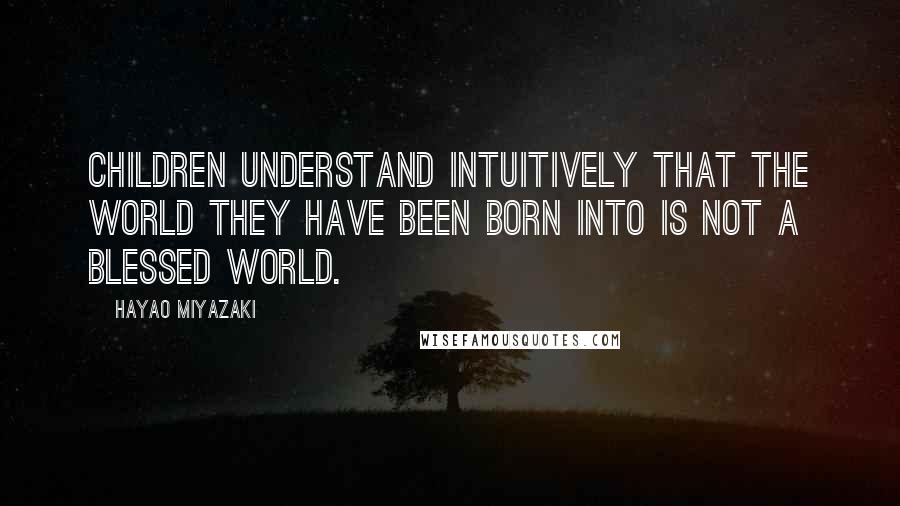 Hayao Miyazaki Quotes: Children understand intuitively that the world they have been born into is not a blessed world.