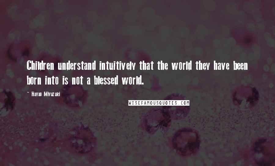 Hayao Miyazaki Quotes: Children understand intuitively that the world they have been born into is not a blessed world.