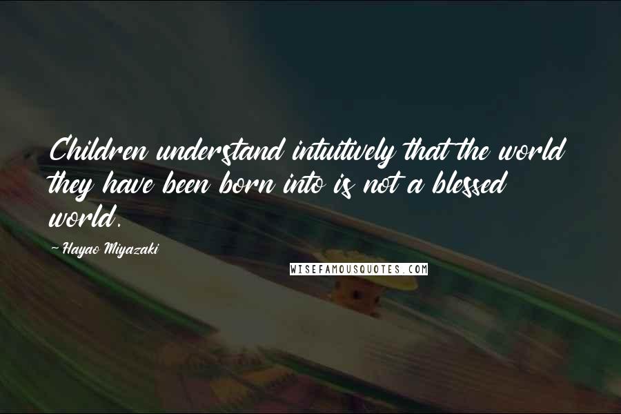 Hayao Miyazaki Quotes: Children understand intuitively that the world they have been born into is not a blessed world.