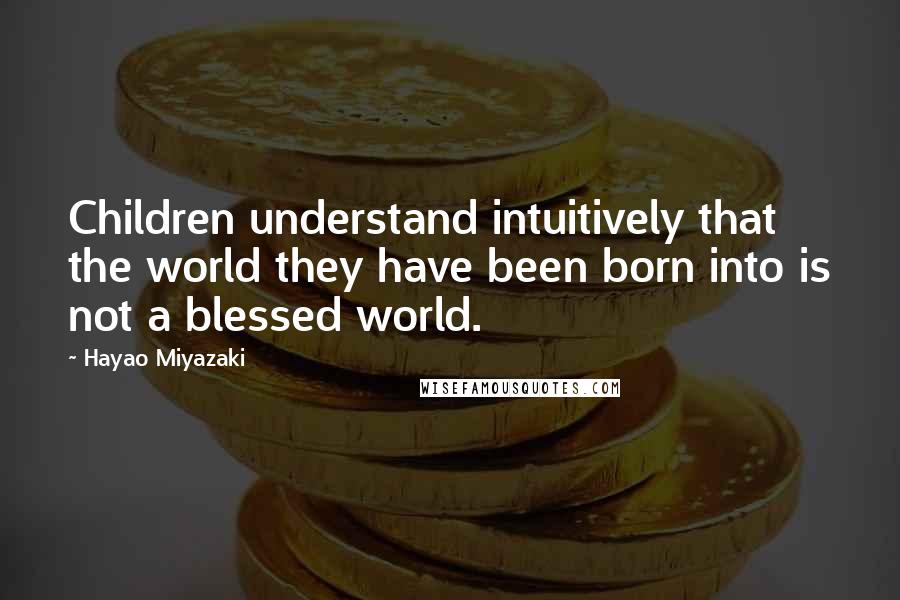 Hayao Miyazaki Quotes: Children understand intuitively that the world they have been born into is not a blessed world.