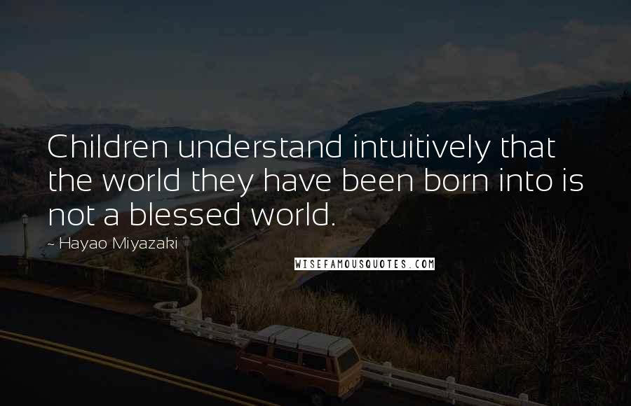 Hayao Miyazaki Quotes: Children understand intuitively that the world they have been born into is not a blessed world.