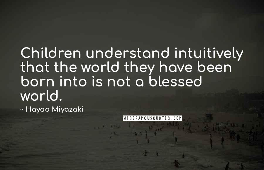 Hayao Miyazaki Quotes: Children understand intuitively that the world they have been born into is not a blessed world.