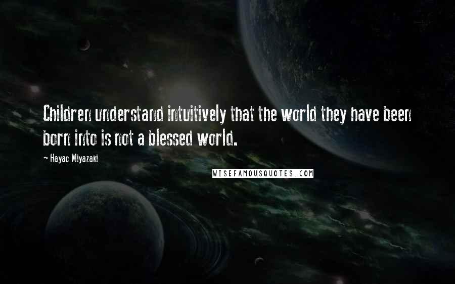 Hayao Miyazaki Quotes: Children understand intuitively that the world they have been born into is not a blessed world.