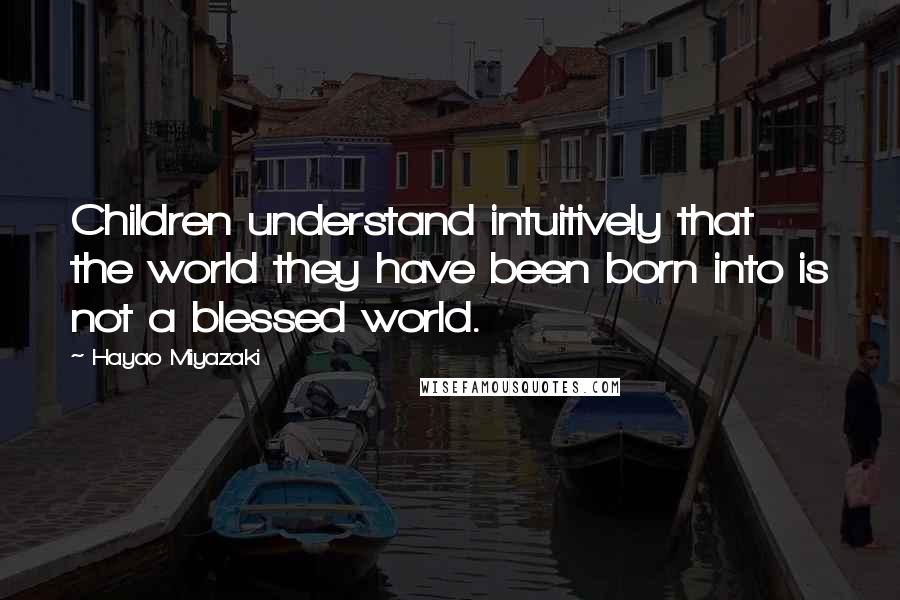 Hayao Miyazaki Quotes: Children understand intuitively that the world they have been born into is not a blessed world.