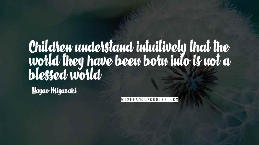 Hayao Miyazaki Quotes: Children understand intuitively that the world they have been born into is not a blessed world.