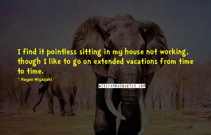 Hayao Miyazaki Quotes: I find it pointless sitting in my house not working, though I like to go on extended vacations from time to time.