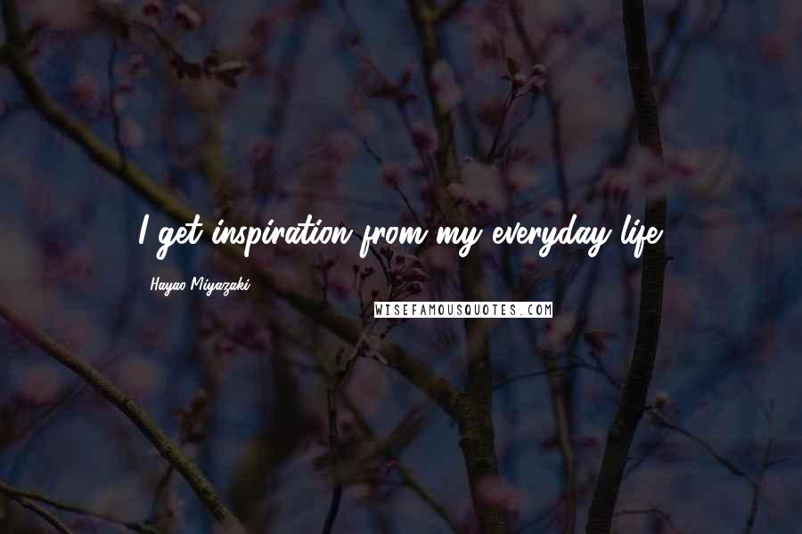 Hayao Miyazaki Quotes: I get inspiration from my everyday life.