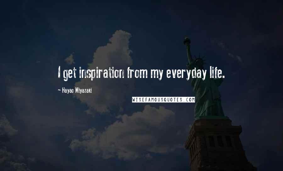 Hayao Miyazaki Quotes: I get inspiration from my everyday life.