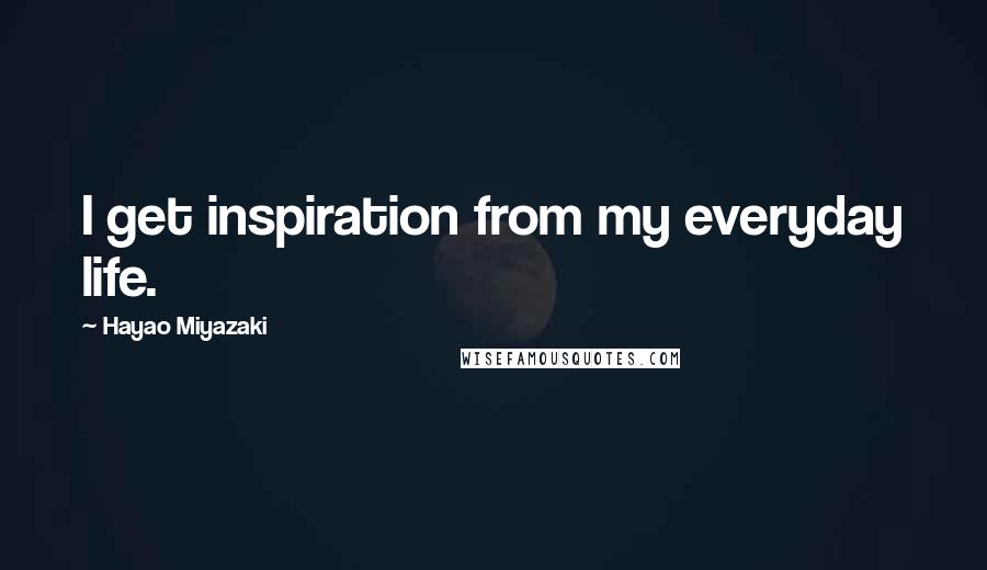 Hayao Miyazaki Quotes: I get inspiration from my everyday life.