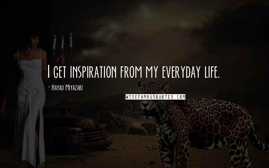 Hayao Miyazaki Quotes: I get inspiration from my everyday life.