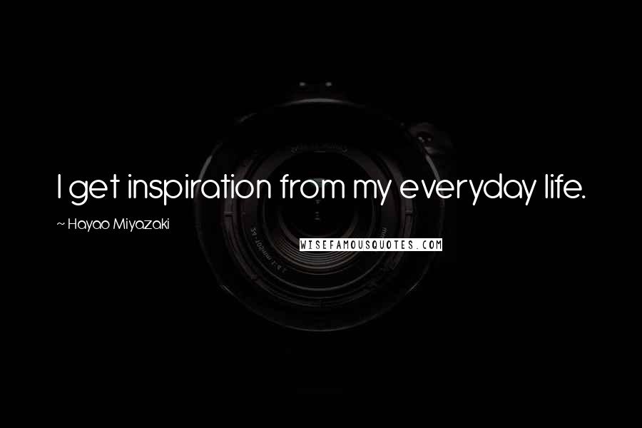 Hayao Miyazaki Quotes: I get inspiration from my everyday life.