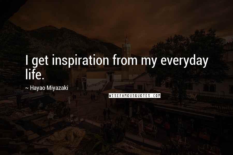 Hayao Miyazaki Quotes: I get inspiration from my everyday life.