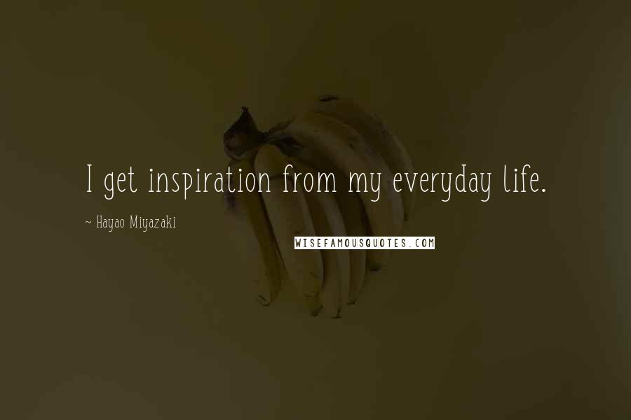 Hayao Miyazaki Quotes: I get inspiration from my everyday life.