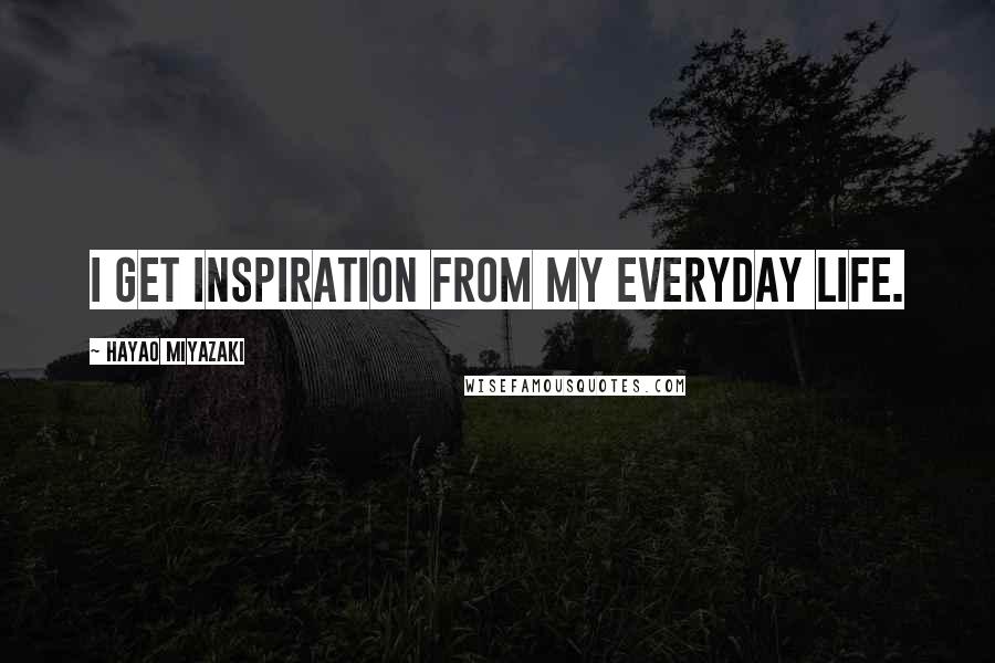 Hayao Miyazaki Quotes: I get inspiration from my everyday life.