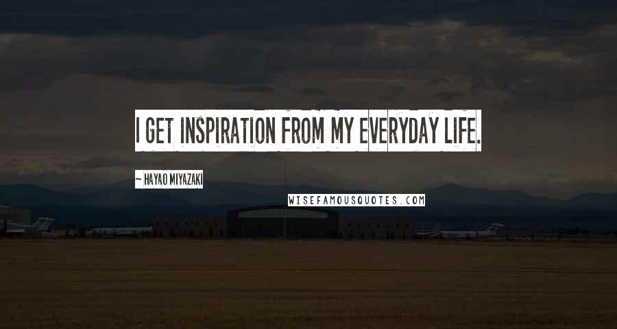 Hayao Miyazaki Quotes: I get inspiration from my everyday life.