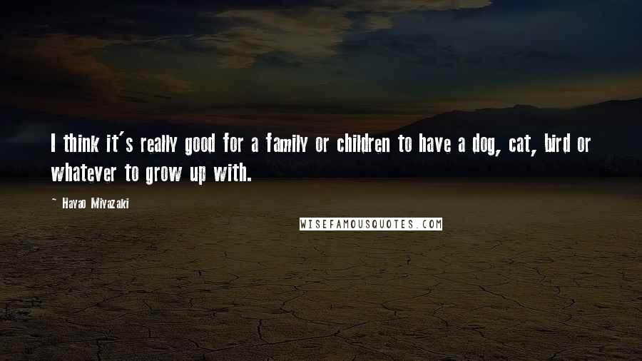 Hayao Miyazaki Quotes: I think it's really good for a family or children to have a dog, cat, bird or whatever to grow up with.