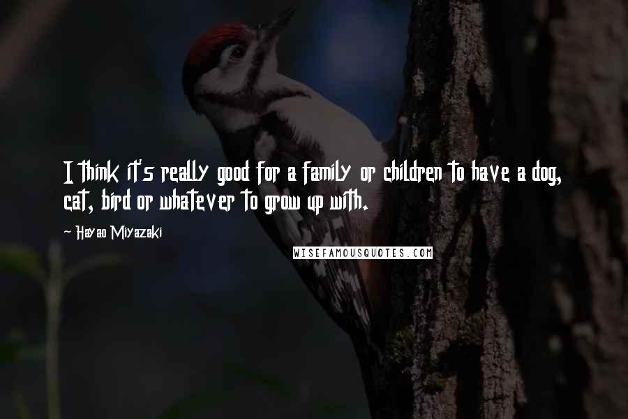 Hayao Miyazaki Quotes: I think it's really good for a family or children to have a dog, cat, bird or whatever to grow up with.