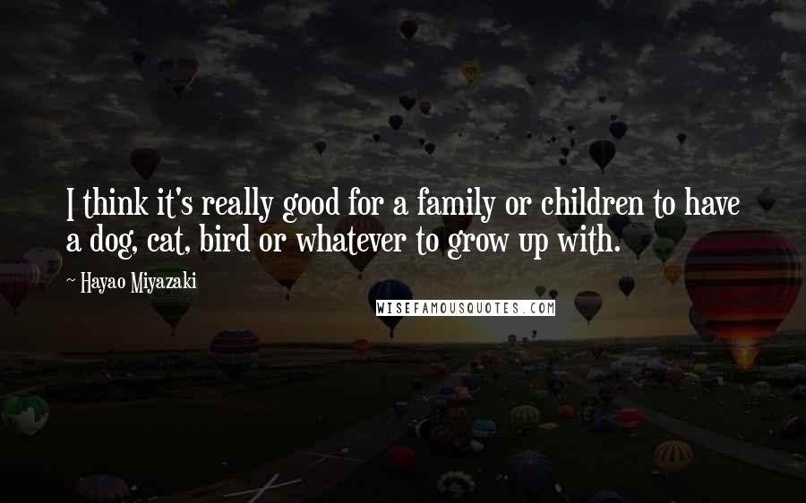 Hayao Miyazaki Quotes: I think it's really good for a family or children to have a dog, cat, bird or whatever to grow up with.