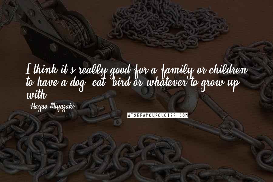 Hayao Miyazaki Quotes: I think it's really good for a family or children to have a dog, cat, bird or whatever to grow up with.