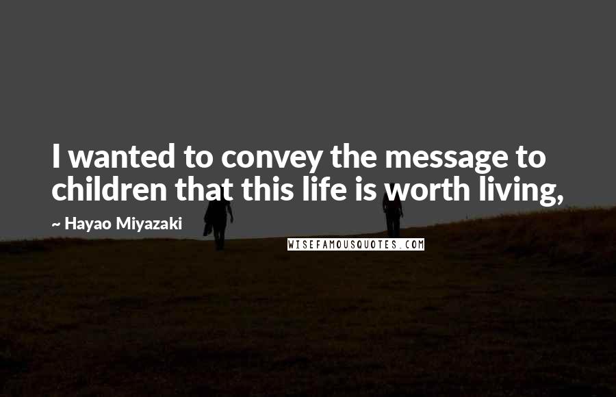 Hayao Miyazaki Quotes: I wanted to convey the message to children that this life is worth living,