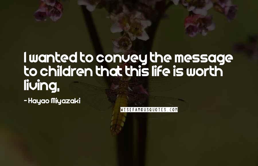 Hayao Miyazaki Quotes: I wanted to convey the message to children that this life is worth living,